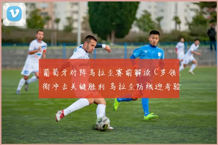 葡萄牙对阵乌拉圭赛前解读 C罗领衔冲击关键胜利 乌拉圭防线迎考验