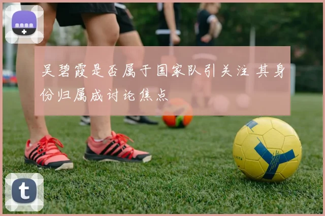 吴碧霞是否属于国家队引关注 其身份归属成讨论焦点