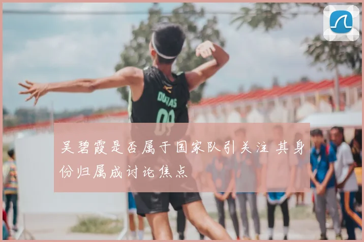 吴碧霞是否属于国家队引关注 其身份归属成讨论焦点