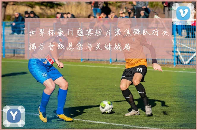 世界杯豪门盛宴短片聚焦强队对决揭示晋级悬念与关键战局