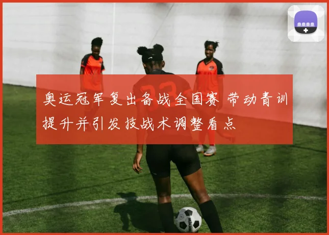 奥运冠军复出备战全国赛 带动青训提升并引发技战术调整看点