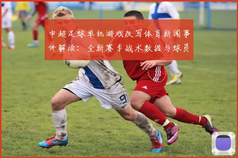 中超足球单机游戏改写体育新闻事件解读:全新赛季战术数据与球员伤停影响