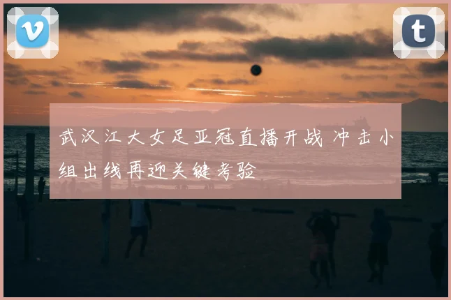 武汉江大女足亚冠直播开战 冲击小组出线再迎关键考验