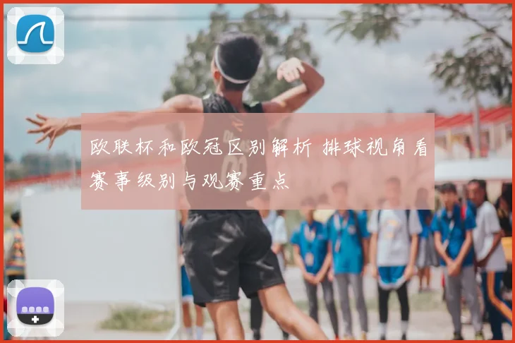 欧联杯和欧冠区别解析 排球视角看赛事级别与观赛重点