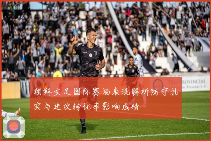 朝鲜女足国际赛场表现解析防守扎实与进攻转化率影响成绩