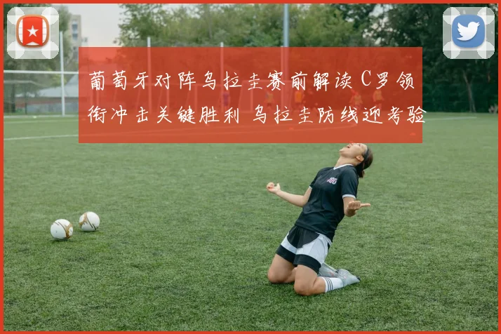 葡萄牙对阵乌拉圭赛前解读 C罗领衔冲击关键胜利 乌拉圭防线迎考验