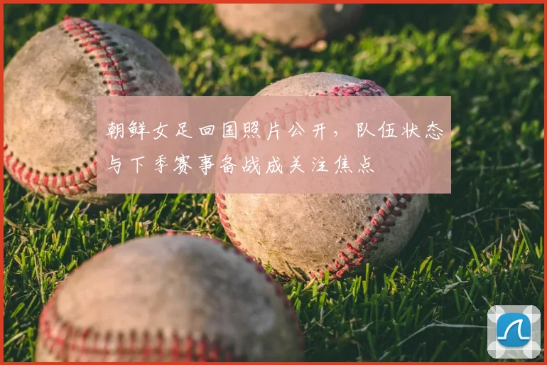 朝鲜女足回国照片公开，队伍状态与下季赛事备战成关注焦点