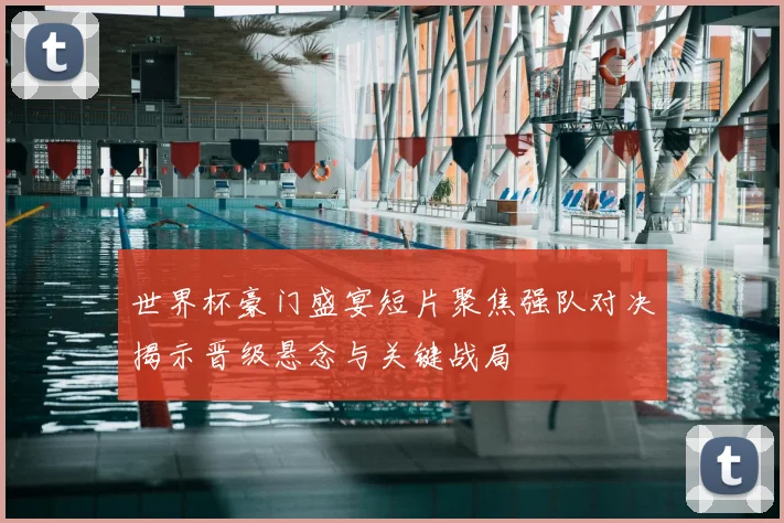世界杯豪门盛宴短片聚焦强队对决揭示晋级悬念与关键战局