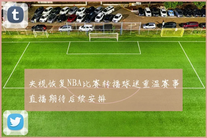 央视恢复NBA比赛转播球迷重温赛事直播期待后续安排