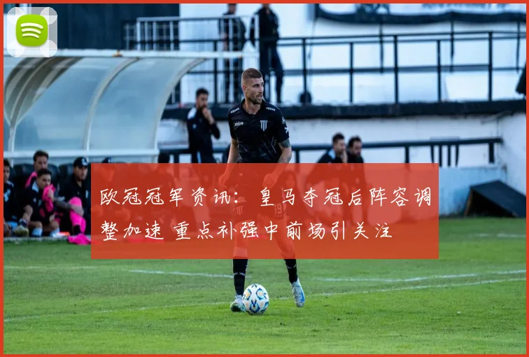 欧冠冠军资讯：皇马夺冠后阵容调整加速 重点补强中前场引关注