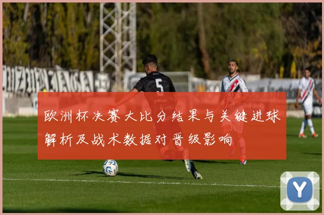 欧洲杯决赛大比分结果与关键进球解析及战术数据对晋级影响
