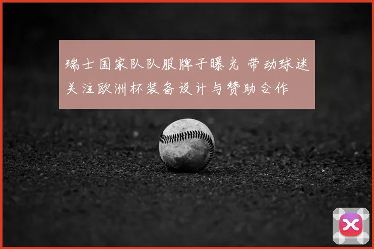 瑞士国家队队服牌子曝光 带动球迷关注欧洲杯装备设计与赞助合作