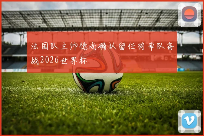 法国队主帅德尚确认留任将率队备战2026世界杯