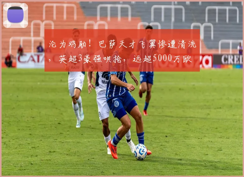 沦为鸡肋！巴萨天才飞翼惨遭清洗，英超3豪强哄抢，远超5000万欧