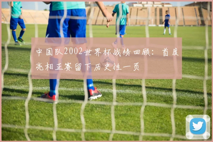 中国队2002世界杯战绩回顾：首度亮相正赛留下历史性一页