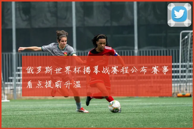 俄罗斯世界杯揭幕战赛程公布 赛事看点提前升温
