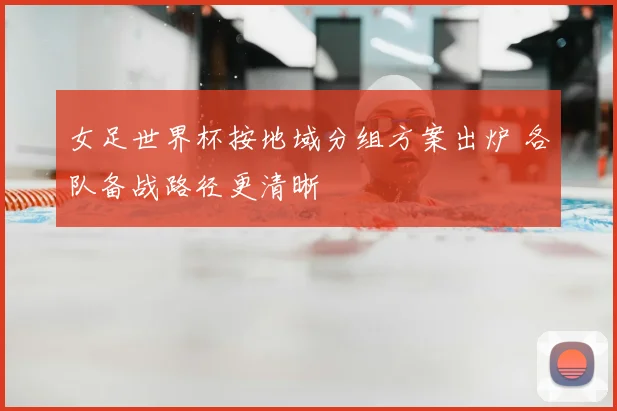 女足世界杯按地域分组方案出炉 各队备战路径更清晰