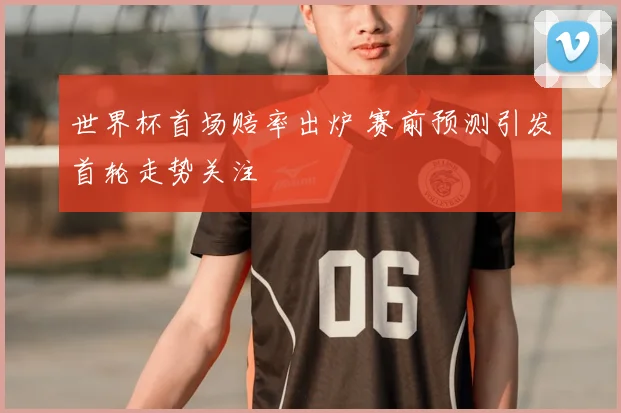 世界杯首场赔率出炉 赛前预测引发首轮走势关注