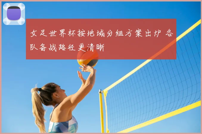 女足世界杯按地域分组方案出炉 各队备战路径更清晰